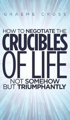 HOW TO NEGOTIATE THE CRUCIBLES OF LIFE NOT SOMEHOW BUT TRIUMPHANTLY