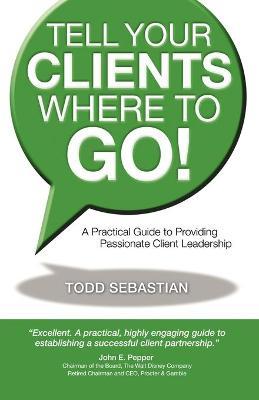 Tell Your Clients Where to Go! a Practical Guide to Providing Passionate Client Leadership