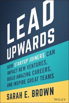 LEAD UPWARDS: HOW STARTUP JOINERS CAN IMPACT NEW V ENTURES, BUILD AMAZING CAREERS, AND INSPIRE GREAT TEAMS